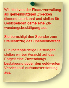 Wir sind von der Finanzverwaltung
als gemeinn�tzigen Zwecken
diendend anerkannt und stellen f�r
Geldspenden gerne eine Zu-
wendungsbest�tigung aus.

Sie berechtigt den Spender zum
Steuerabzug des Spendenbetrags.

F�r kostenpflichtige Leistungen
stellen wir bei Verzicht auf das
Entgelt eine Zuwendungs-
best�tigung �bder den geldwerten
Verzicht auf Aufwandserstattung
aus.